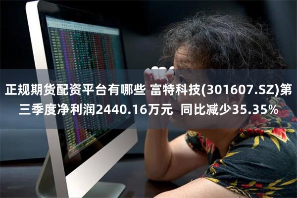 正规期货配资平台有哪些 富特科技(301607.SZ)第三季度净利润2440.16万元  同比减少35.35%