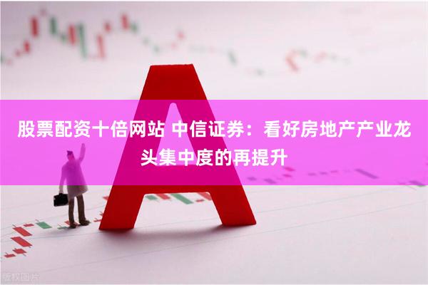 股票配资十倍网站 中信证券：看好房地产产业龙头集中度的再提升