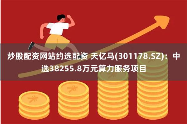炒股配资网站约选配资 天亿马(301178.SZ)：中选38255.8万元算力服务项目