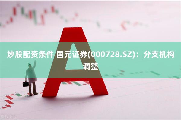 炒股配资条件 国元证券(000728.SZ)：分支机构调整
