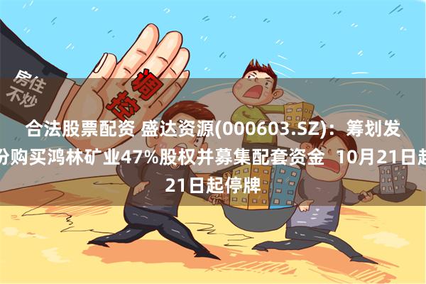 合法股票配资 盛达资源(000603.SZ)：筹划发行股份购买鸿林矿业47%股权并募集配套资金  10月21日起停牌