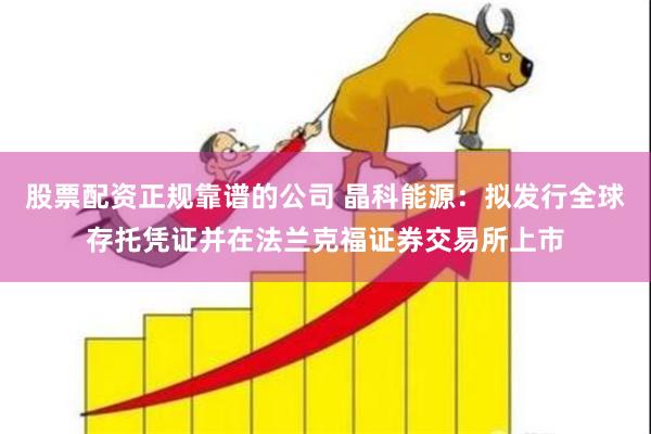 股票配资正规靠谱的公司 晶科能源：拟发行全球存托凭证并在法兰克福证券交易所上市