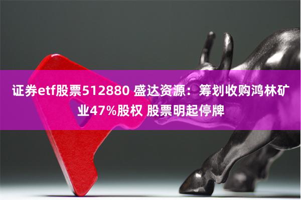 证券etf股票512880 盛达资源：筹划收购鸿林矿业47%股权 股票明起停牌