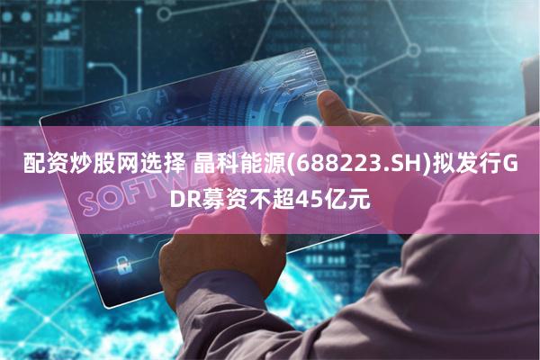 配资炒股网选择 晶科能源(688223.SH)拟发行GDR募资不超45亿元