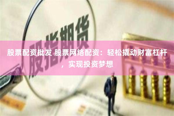 股票配资批发 股票网络配资：轻松撬动财富杠杆，实现投资梦想