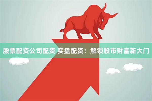 股票配资公司配资 实盘配资：解锁股市财富新大门