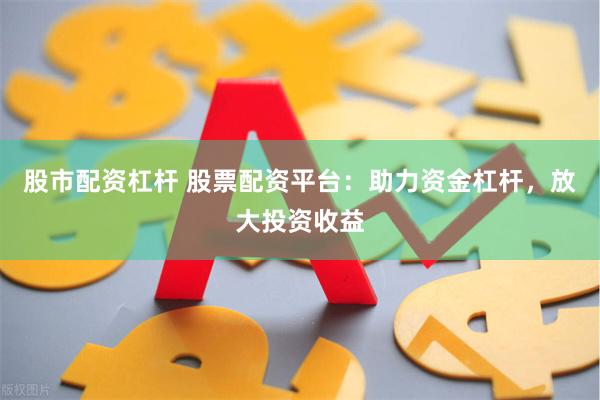 股市配资杠杆 股票配资平台：助力资金杠杆，放大投资收益