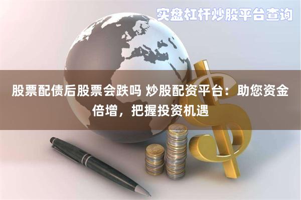 股票配债后股票会跌吗 炒股配资平台：助您资金倍增，把握投资机遇