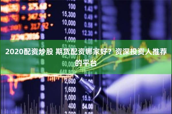 2020配资炒股 期货配资哪家好？资深投资人推荐的平台
