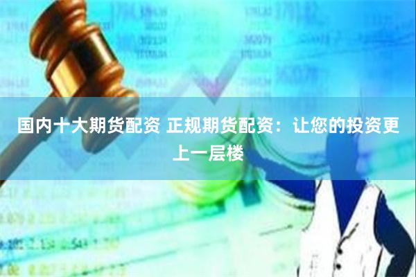 国内十大期货配资 正规期货配资：让您的投资更上一层楼