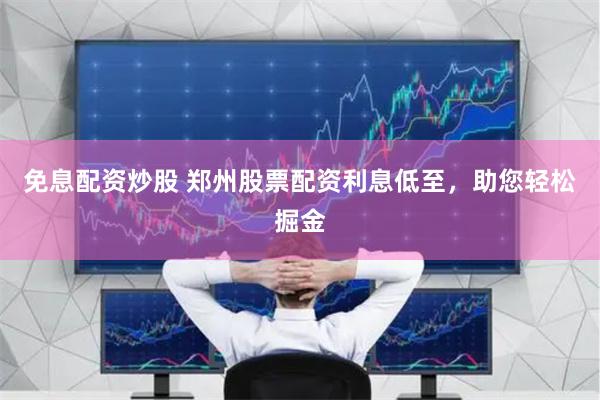 免息配资炒股 郑州股票配资利息低至，助您轻松掘金