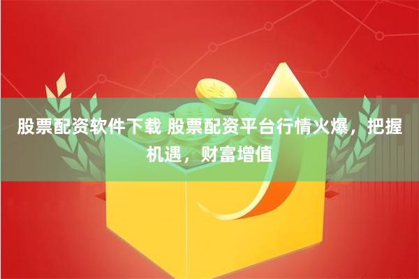 股票配资软件下载 股票配资平台行情火爆,把握机遇,财富增值