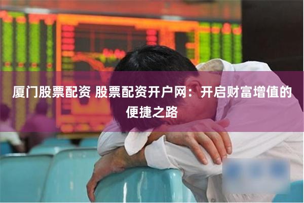 厦门股票配资 股票配资开户网：开启财富增值的便捷之路