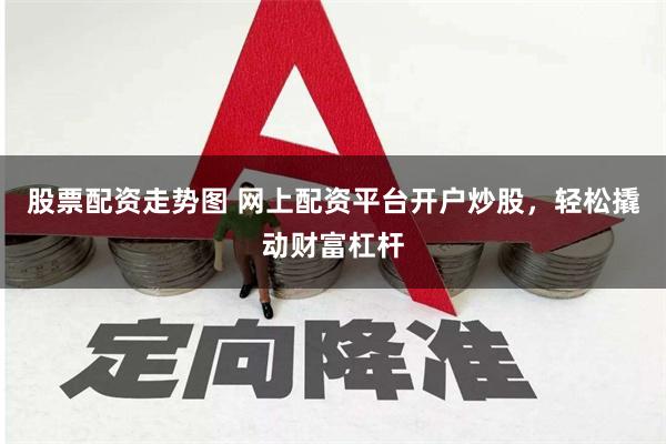 股票配资走势图 网上配资平台开户炒股，轻松撬动财富杠杆