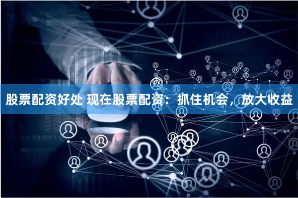 股票配资好处 现在股票配资：抓住机会，放大收益