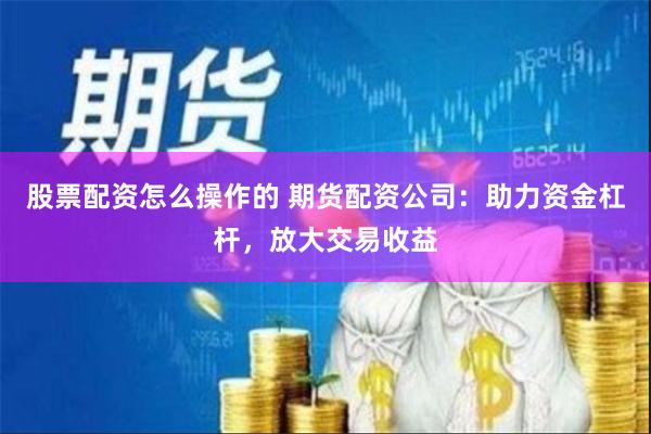 股票配资怎么操作的 期货配资公司：助力资金杠杆，放大交易收益