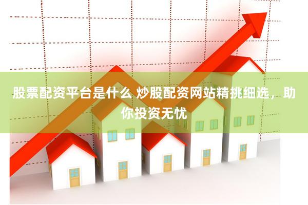 股票配资平台是什么 炒股配资网站精挑细选，助你投资无忧