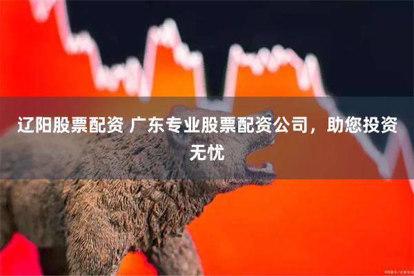辽阳股票配资 广东专业股票配资公司，助您投资无忧