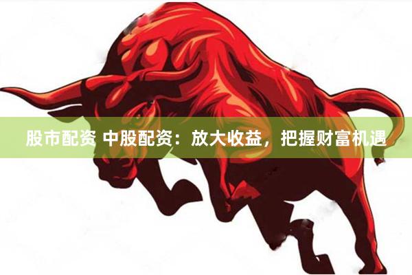 股市配资 中股配资：放大收益，把握财富机遇