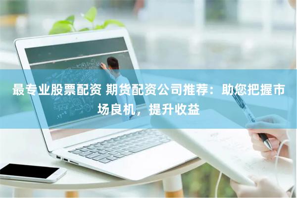 最专业股票配资 期货配资公司推荐：助您把握市场良机，提升收益