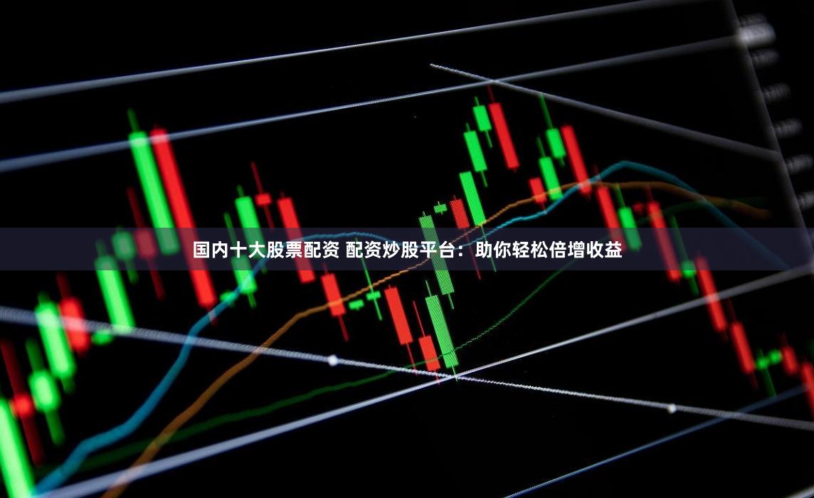 国内十大股票配资 配资炒股平台：助你轻松倍增收益