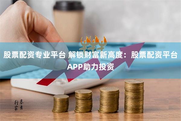 股票配资专业平台 解锁财富新高度：股票配资平台APP助力投资