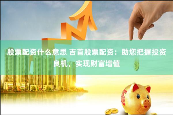 股票配资什么意思 吉首股票配资：助您把握投资良机，实现财富增值