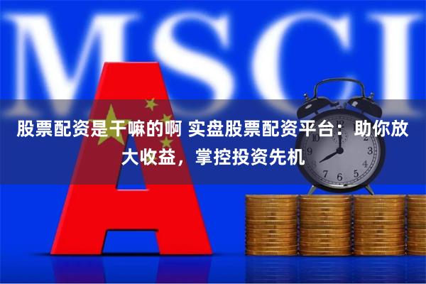 股票配资是干嘛的啊 实盘股票配资平台：助你放大收益，掌控投资先机