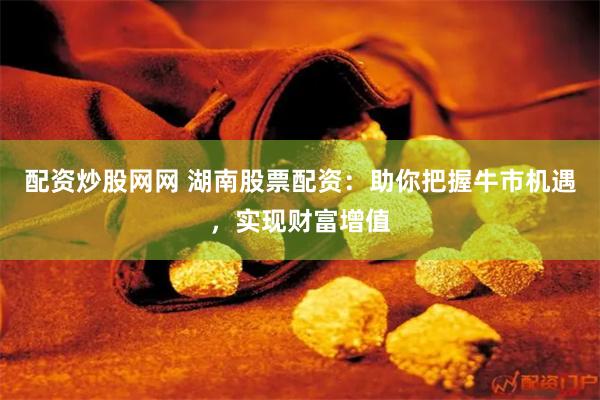 配资炒股网网 湖南股票配资：助你把握牛市机遇，实现财富增值