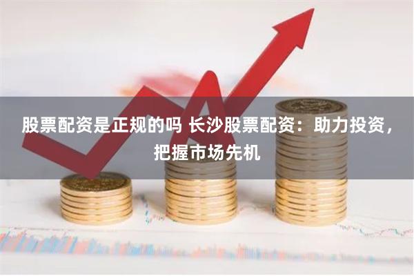 股票配资是正规的吗 长沙股票配资：助力投资，把握市场先机