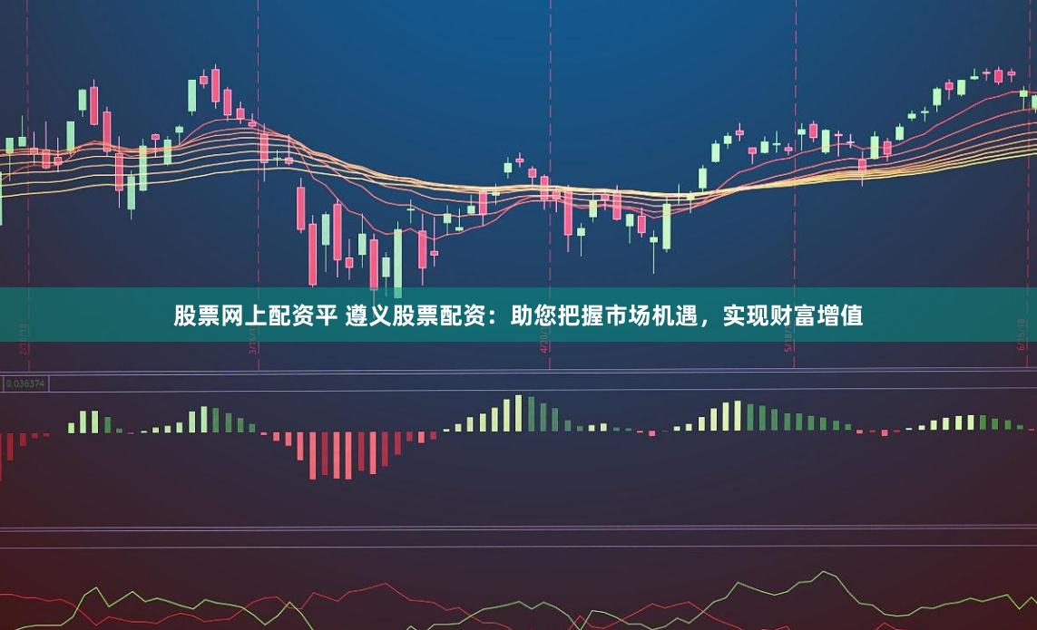 股票网上配资平 遵义股票配资：助您把握市场机遇，实现财富增值