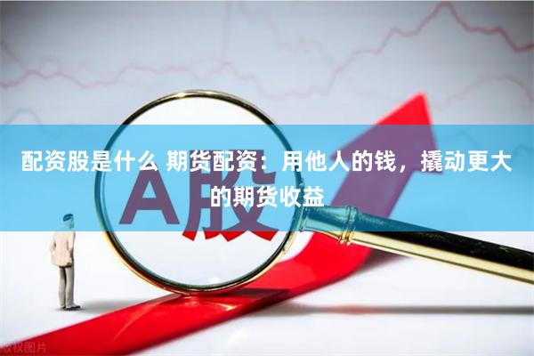 配资股是什么 期货配资：用他人的钱，撬动更大的期货收益