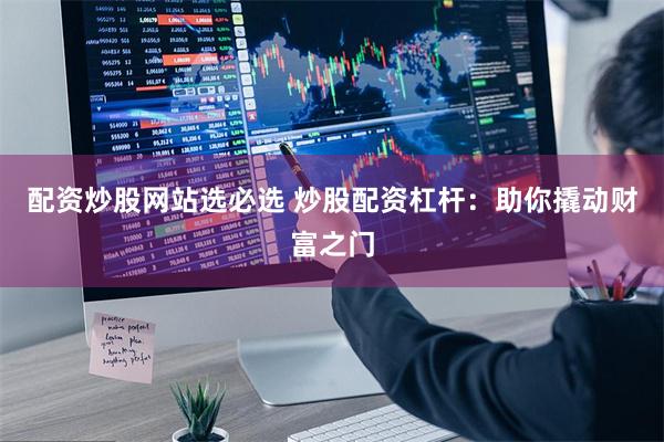 配资炒股网站选必选 炒股配资杠杆：助你撬动财富之门