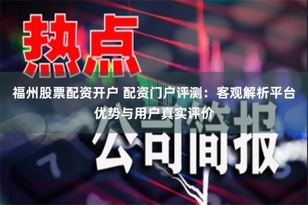 福州股票配资开户 配资门户评测：客观解析平台优势与用户真实评价