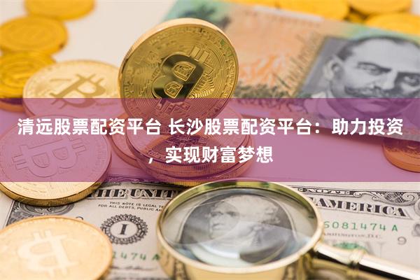清远股票配资平台 长沙股票配资平台：助力投资，实现财富梦想