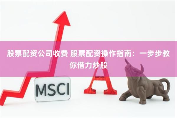 股票配资公司收费 股票配资操作指南：一步步教你借力炒股