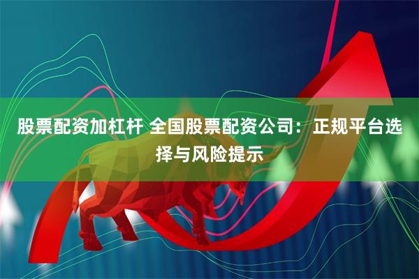 股票配资加杠杆 全国股票配资公司：正规平台选择与风险提示