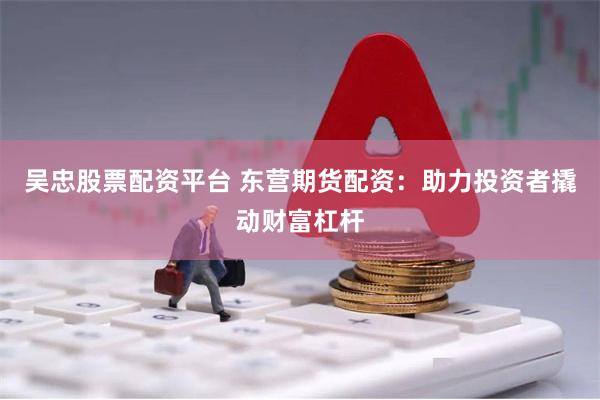 吴忠股票配资平台 东营期货配资：助力投资者撬动财富杠杆