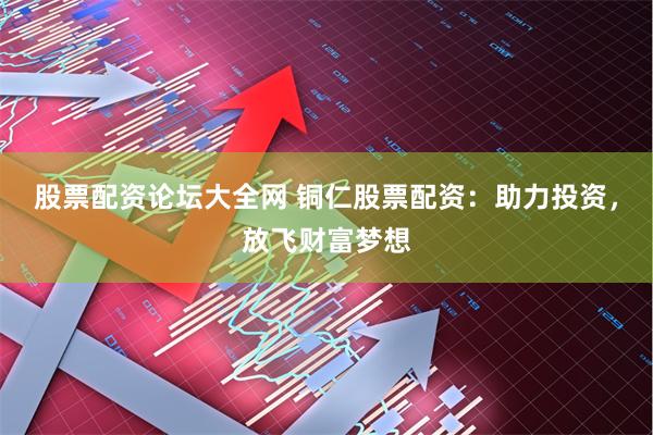 股票配资论坛大全网 铜仁股票配资：助力投资，放飞财富梦想