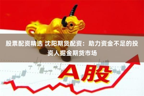 股票配资精选 沈阳期货配资：助力资金不足的投资人掘金期货市场