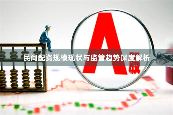 民间配资规模现状与监管趋势深度解析