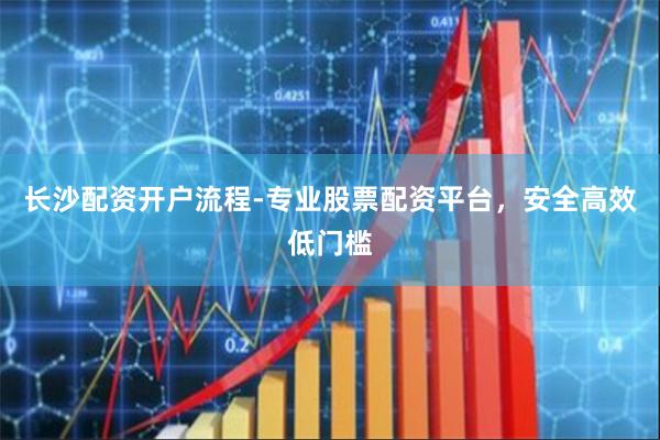 长沙配资开户流程-专业股票配资平台，安全高效低门槛